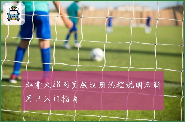 加拿大28网页版注册流程说明及新用户入门指南