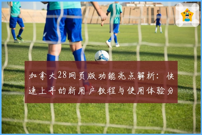 加拿大28网页版功能亮点解析：快速上手的新用户教程与使用体验分享