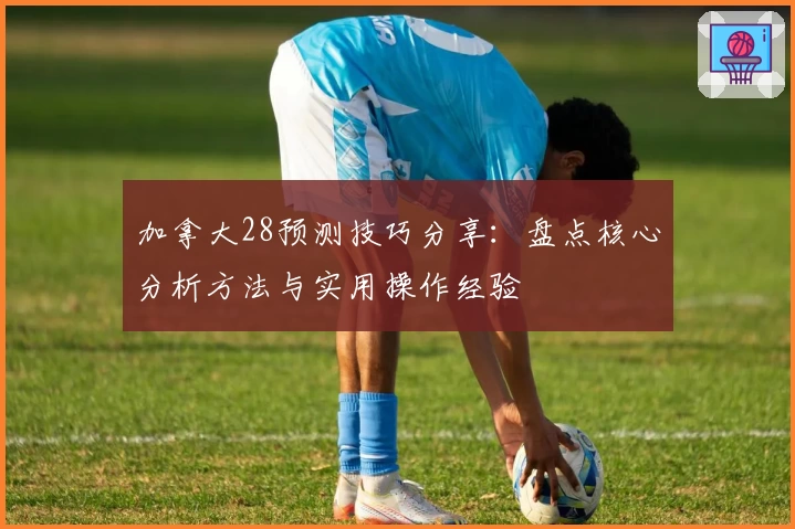 加拿大28预测技巧分享：盘点核心分析方法与实用操作经验